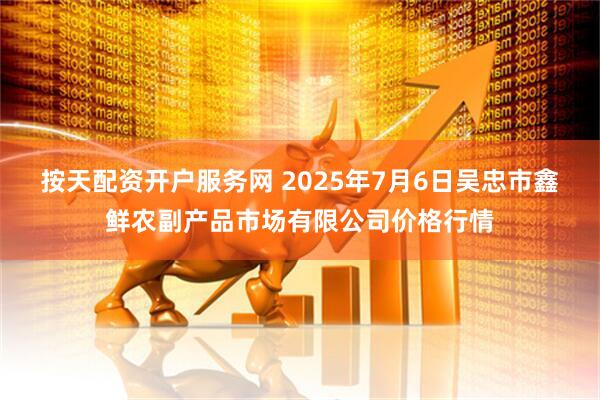 按天配资开户服务网 2025年7月6日吴忠市鑫鲜农副产品市场有限公司价格行情
