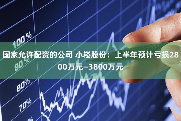 国家允许配资的公司 小崧股份：上半年预计亏损2800万元—3800万元