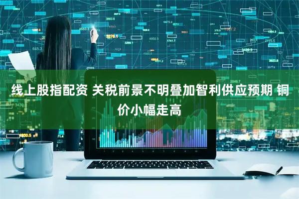 线上股指配资 关税前景不明叠加智利供应预期 铜价小幅走高