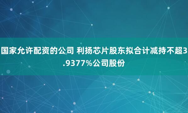 国家允许配资的公司 利扬芯片股东拟合计减持不超3.9377%公司股份