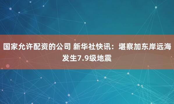 国家允许配资的公司 新华社快讯：堪察加东岸远海发生7.9级地震