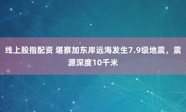 线上股指配资 堪察加东岸远海发生7.9级地震，震源深度10千米
