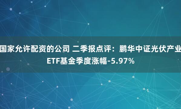 国家允许配资的公司 二季报点评：鹏华中证光伏产业ETF基金季度涨幅-5.97%