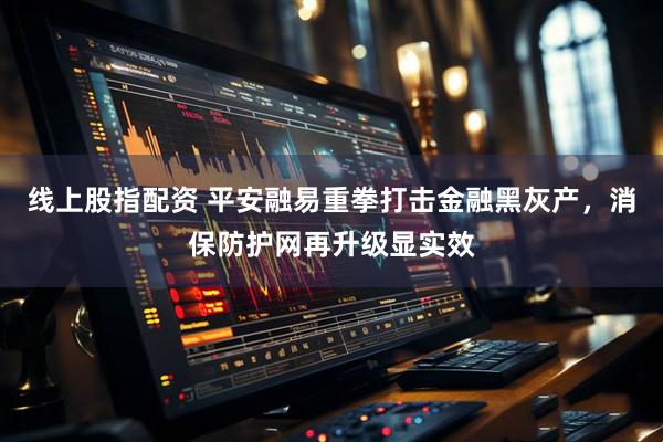 线上股指配资 平安融易重拳打击金融黑灰产，消保防护网再升级显实效