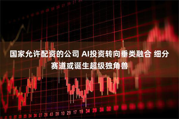 国家允许配资的公司 AI投资转向垂类融合 细分赛道或诞生超级独角兽