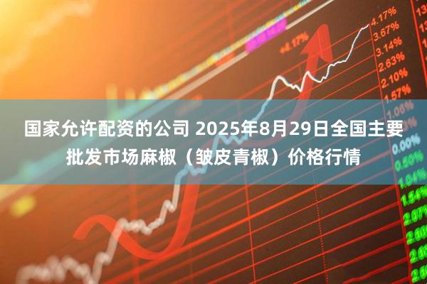 国家允许配资的公司 2025年8月29日全国主要批发市场麻椒（皱皮青椒）价格行情