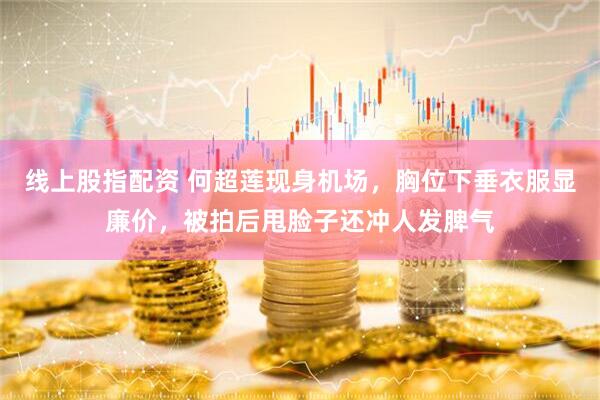 线上股指配资 何超莲现身机场，胸位下垂衣服显廉价，被拍后甩脸子还冲人发脾气