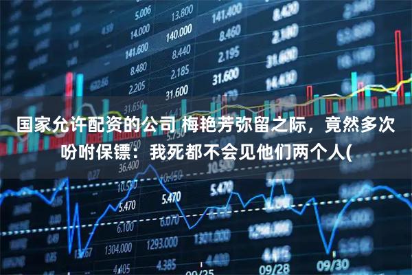 国家允许配资的公司 梅艳芳弥留之际，竟然多次吩咐保镖：我死都不会见他们两个人(
