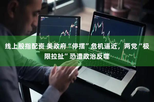 线上股指配资 美政府“停摆”危机逼近，两党“极限拉扯”恐遭政治反噬