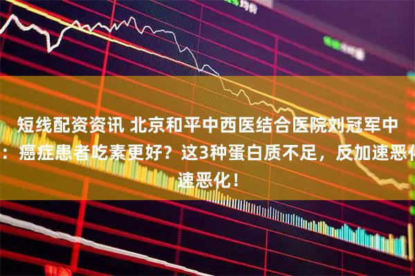 短线配资资讯 北京和平中西医结合医院刘冠军中医：癌症患者吃素更好？这3种蛋白质不足，反加速恶化！