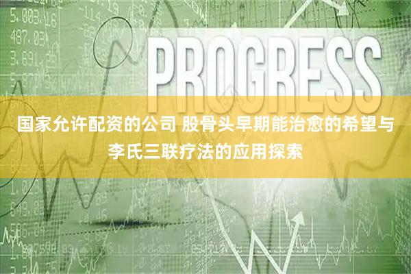 国家允许配资的公司 股骨头早期能治愈的希望与李氏三联疗法的应用探索